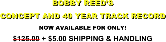 BOBBY REED’S
CONCEPT AND 40 YEAR TRACK RECORD
NOW AVAILABLE FOR ONLY!
$125.00 + $5.00 SHIPPING & HANDLING